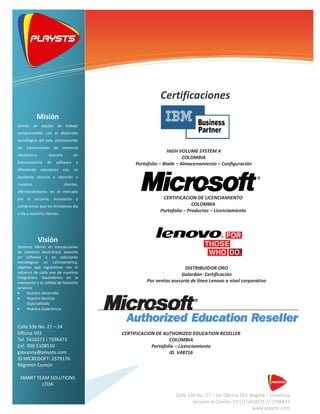 CERTIFICACION DE AUTHORIZED EDUCATION RESELLER
COLOMBIA
Portafolio – Licenciamiento
ID. V48716
DISTRIBUIDOR ORO
Galardón- Certificación
Por ventas asesoría de línea Lenovo a nivel corporativo
Soluciones de tecnologías de
l i f ió
Calle 53b No. 27 – 24 Oficina 503 Bogotá – Colombia
Servicio al Cliente: 57 (1) 5410271 // 7596473
www.playsts.com
Certificaciones
HIGH VOLUME SYSTEM X
COLOMBIA
Portafolio – Blade – Almacenamiento – Configuración
CERTIFICACION DE LICENCIAMIENTO
COLOMBIA
Portafolio – Productos – Licenciamiento
Misión
Somos un equipo de trabajo
comprometido con el desarrollo
tecnológico del país, promoviendo
las transacciones de comercio
electrónico, asesoría en
licenciamiento de software y
ofreciendo soluciones con un
excelente servicio y atención a
nuestros clientes,
diferenciándonos en el mercado
por la cercanía, innovación y
compromiso que les brindamos día
a día a nuestros clientes.
Visión
Seremos líderes en transacciones
de comercio electrónico, asesoría
en software y en soluciones
tecnológicas en Latinoamérica,
objetivo que lograremos con el
esfuerzo de cada uno de nuestros
integrantes, basándonos en la
innovación y la calidad de Nuestros
servicios
• Nuestro desarrollo
• Nuestro Servicio
Especializado
• Nuestra Experiencia
Calle 53b No. 27 – 24
Oficina 503
Tel. 5410271 I 7596473
Cel. 300-5108510
giovanny@playsts.com
ID MICROSOFT: 2579176
Régimen Común
SMART TEAM SOLUTIONS
LTDA
 