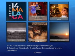 CAMPEONATO EUROPEO DE
                                     BAILE 2011             MAQUETACIÓN Y RETOQUE
                                   TORREMOLINOS                    DIGITAL




   FOTO CREATIVA Y RETRATO     SEMANA SANTA DE MÁLAGA        PAISAJE Y NATURALEZA




Pincha en los recuadros y podrás ver alguno de mis trabajos.
En la siguiente diapositiva he dejado algunos de mis datos por si quieres
contactarme.
                                    Un saludo.
 
