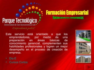 Este servicio está orientado a que los
  emprendedores,     por    medio    de  una
  preparación    en    áreas     básicas  de
  conocimiento gerencial, complementen sus
  habilidades profesionales y logren un mejor
  desempeño en el proceso de creación de
  empresa.

• Dia E
• Cursos Cortos
 