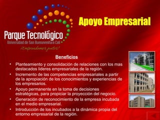 Beneficios
•   Planteamiento y consolidación de relaciones con los mas
    destacados lideres empresariales de la región.
•   Incremento de las competencias empresariales a partir
    de la apropiación de los conocimientos y experiencias de
    los empresarios.
•   Apoyo permanente en la toma de decisiones
    estratégicas, para propiciar la proyección del negocio.
•   Generación de reconocimiento de la empresa incubada
    en el medio empresarial.
•   Introducción de los incubados a la dinámica propia del
    entorno empresarial de la región.
 