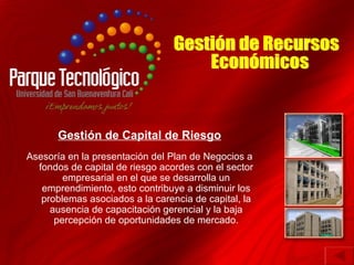 Gestión de Capital de Riesgo
Asesoría en la presentación del Plan de Negocios a
  fondos de capital de riesgo acordes con el sector
        empresarial en el que se desarrolla un
   emprendimiento, esto contribuye a disminuir los
   problemas asociados a la carencia de capital, la
     ausencia de capacitación gerencial y la baja
      percepción de oportunidades de mercado.
 