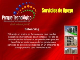 Networking
El trabajo en equipo es fundamental para que las
 gestiones empresariales sean exitosas. Por ello se
crean espacios del que los emprendedores pueden
    beneficiarse haciendo uso de los productos o
servicios de diferentes entidades en un ambiente de
        trabajo propicio para la colaboración.
 