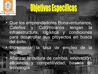 • Que los emprendedores Bonaventurianos,
  Caleños y Colombianos tengan la
  infraestructura, logística y condiciones
  para desarrollar sus proyectos en busca
  del éxito.
• Incrementar la tasa de empleo de la
  región
• Afianzar la cultura de cambio, innovación,
  eficiencia y competitividad, basada en
  tecnología
 