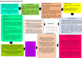 PRINCIPALES AFECCIONES OSTEOMIOARTICULARES
FRACTURA DE
SITIOS ESPECÍFICOS
Fracturas: rotura completa o incompleta de la
continuidad de la estructura ósea y sedefine
según su tipo y magnitud. Estas suceden
cuando el hueso se somete a una fuerza mayor
a la que puede soportar.
Las causas pueden ser por golpes directos,
fuerzas de aplastamiento, movimientos de
rotación súbitos y contracciones musculares
extremas.
Tipos de fracturas
Fractura tota, Fractura incompleta, Fractura
conminuta, Fractura cerrada, Fractura abierta
Según la situación anatómica de los
fragmentos
óseos (Avulsión, Conminuta, Por
comprensión, Hundida, Epifisiaria, En rama
verde, Impactada, Oblicua, Abierta,
Patológica, Simple, En espiral, Por estrés,
Transversa)
Manifestaciones clínicas
Dolor, Deformidad, Perdida de la función,
Crepitación, Acortamiento de la extremidad, Edemay
equimosis localizados
Manejo de urgencias
es importante inmovilizar la región del cuerpo antes
de mover al paciente, Colocar una férula es lo más
recomendable. Las articulaciones distales y
proximales también hay que inmovilizar.
Fractura abierta: la herida se cubre con gasas
estériles para evitar la contaminación., En la sala de
urgencias el paciente debe someterse a una
evaluación completa.
Tratamiento médico
Reducción (Reducción cerrada, Reducción
abierta)
Inmovilización Consolidación de la
fracturaComplicaciones Complicaciones
inmediatas Complicaciones tardías
Cuidados de enfermería
Paciente con fracturas cerradas: (Controlar el edema y
dolor, Elevar la extremidad a nivel del corazón, Administra
analgésicos, Educar sobre los dispositivos de inmovilizació
Realizar y educar sobre la curación de la herida, Brindar
informar sobre la dieta que favorezca fractura.
Paciente con fracturas abiertas: (Administrar antibiótic
intravenoso según prescripción médica, Medir
temperatura y vigilar al paciente para identificar signos d
infección, Elevar la extremidad para disminuir el edem
Valorar el estado neurovascular con frecuencia, La irrigació
y desbridamiento de la herida puede repetirse para retira
tejidos infectados y necróticos para favorecer
vascularización de la región.
CLAVÍCULA: es una lesión común que resulta de
unacaída o un golpe directo en el hombro.
Complicaciones: Traumatismo de los nervios del
plexobraquial, Lesión de la vena o arteria
subclavia por algún fragmento de hueso,
Consolidación defectuosa CUELLO DE HUMERO:
son frecuentes en mujeres ancianas después de
una caída sobre el brazo estirado.
DIÁFISIS HUMERAL: ocurren por Traumatismo
directoque ocasiona una fractura transversal,
oblicua o conminuta; Una fuerza de torsión
indirecta que resultaen una fractura en espiral.
CODO: puede producir lesión de los nerviosmediano,
radial o cubital.
COMPLICACIONES: Fractura de Wolkman, Posible
complicación son el daño de las carasarticulares y la
hemartrosis.
CABEZA DE RADIO: se producen por una caída con la
mano y el codo extendidos si hay sangre acumulada en
la articulación del codo, esta se aspira para disminuir
el dolor ypermitir los ejercicios activos del codo y del
antebrazo.
DIÁFISIS DEL RADIOYELCUBO: son más
comunes en los niños que en los adultos. Si los
fragmentos óseos no están desplazados,la fractura se
trata mediante reducción cerrada con una férula en
todo el brazo queva desde la parte superior del brazo
hasta lapalma.
MUÑECA: presenta deformidad en la muñeca,
dolor, inflamación, debilidad, sensación de
hormigueo de la manofracturada El tratamiento
suele consistir en la reducción cerrada e
inmovilización con una escayola corta.
MANO: a menudo requiere operación reconstructiva
extensa. El objetivo del tratamiento siempre es conservar
la máxima función de la mano. En las fracturas sin
desplazamiento de las falanges se coloca una férula por 3 a
4 semanas para aliviar el dolor.
PELVIS: Hay una elevada mortalidad relacionada con las
fracturas pélvicas, secundarias pulmonares, embolia a
hemorragia, rasa, complicaciones dificultades
tromboembolias e infección.
FRACTURA
DEACETÁBULO: Los
conductores y los
copilotos de un vehículo
motor que choca pueden
ser impulsados hacia
delante y golpear sus
rodillas al impactarse
contra el tablero lo que
lesiona al complejo
rodillas musculo-cadera.
Complicaciones Parálisis
nerviosa, Osificación
hetero tópica, Artritis
CADERA: tienen menos densidad ósea
secundaria aosteoporosis y tienden a sufrir
caídas frecuentes presentan una elevada
incidencia de fractura de cadera.
Tipos de fractura de cadera: Fractura fémur,
Fracturaintracapsulares suceden en el cuello
del extracapsulares ocurren en la región
trocantérea (situada entre la base del cuello y
el trocánter menor del fémur.
La osteosíntesis es un tratamiento quirúrgico
de fracturas, en el que éstas son reducidas y
fijadas en forma estable. Para ello se utiliza
la implantación dediferentes dispositivos
tales como placas, clavos, tornillos, alambre,
agujas y pines, entre otros.
Cuidados de enfermería:
Son similares a los de otros individuos sometidos a
cirugía mayor.
Se presta atención al control del dolor, la prevención de
problemas médicos secundarios y la movilización
temprana del paciente para que pueda restablecerse el
funcionamiento independiente. durante las primeras 24-
48 h, el alivio del dolor y la prevención de
complicaciones son importantes, y la evaluación
neurovascular continua es esencial.
Cambio de posición del paciente: La forma más cómoda
y segura de rotar al paciente es hacerlo sobre el lado no
lesionado.
Promoción del ejercicio: Se alienta al paciente a
ejercitarse tanto como sea posible con el trapecio de la
cabecera de la cama. Este dispositivo ayuda a fortalecer
los brazos y los hombros para preparar la deambulación
asistida (p. ej., tocar los dedos de los pies y la carga
parcial de su peso).
 