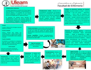Complicaciones tempranas:
El choque hipovolémico resultante de la hemorragia es
más frecuente en los pacientes contraumatismos con
fracturas pélvicas y en aquellos con una fractura
femoral desplazada o abierta en la que la arteria
femoral está desgarrada por fragmentos óseos.
El síndrome de embolia grasa describe las
manifestaciones clínicas que ocurren cuando los
émbolos grasos ingresan en la circulación después de
un traumatismo ortopédico, especialmente en las
fracturas de huesos largos (p. ej., fémur).
Paciente con fracturas abiertas  Administrar
antibióticos intravenoso según prescripción
medica.  Medir la temperatura y vigilar a
paciente para identificar signos de infección Elevar
la extremidad para disminuir eledema.  Valorar e
estado neurovascular con frecuencia.  La
irrigación y desbridamiento de la herida puede
repetirse para retirar tejidos infectados y
necróticos para favorecer la vascularización de la
región.
AMPUTACION: es el retiro de alguna
parte del cuerpo por lo general cuando
es de extremidades y se necesita
cuando hay enfermedades vasculares
periféricas, traumatismo y
malformaciones congénitas .
Complicaciones tardías : Retraso de la
consolidación. Consolidación mal alineada.
Ausencia de consolidación. NAV (necrosis
avascular) del hueso. Reacción al dispositivo
de fijación interna. de dolor regional
distrofia simpática Síndrome complejo
refleja). Osificación heterotópica.
Cuidados de enfermería: pacientes con fracturas
cerradas: Controlar el edema y el dolor.  Elevar la
extremidad a nivel del corazón  Administrar
analgésicos.  Educar sobre los dispositivos de
inmovilización.  Realizar y educar sobre la curación
de la herida.  Brindar e informar sobre la dieta que
favorezca fractura.  Fomentar la deambulación. 
Evitar y educar al paciente sobre el uso excesivo de
la extremidad lesionada.  Explicar al paciente las
posibles complicaciones de la fractura.
Complicaciones: Pérdida de la
continuidad de la piel,
Contractura articular, Dolor por
extremidad fantasma, Infección.
Tratamiento: El objetivo del
tratamiento es lograr la
curación de la herida por
amputación, cuyo resultado
final es un muñón sin dolor cuya
piel esté sana para permitir el
uso de una prótesis.
Tracción
Tracción o efecto de tirar de alguna cosa para
moverla o arrastrarla
Tracción ortopedia
Sistema utilizado para colocar una
extremidad hueso o grupo muscular bajo
tensión mediante un juego de pesas o poleas
alineando e inmovilizando la zona o aliviando
la presión
Tracción ortopédica
Se mantiene a un paciente en un dispositivo
unido por cuerdas y poleas a una serie de
pesos que ejercen una fuerza de tracción por
extremidad u otra parte del cuerpo
Contra tracción
Fuerza que contrarresta una fuerza de
tracción, como puede ser la que ejerce la
gravedad sobre el cuerpo.
Tipos de tracciones:
manuales, esqueléticas y
percutaneas
Traccion percutanea: consta de dos cintas de tela que
se colocan de ambos lados del miembro afectadoy que
se fijan por medio de vueltas de vendas. Bandas
adhesivasBarra separadoraEnvoltura adhesiva Soga de
tracción.
Tracción esquelética: Tracción transolecraneana:
posición del miembro brazo de separado del cuerpo
con flexión del codo en90º
Rehabilitación: El paciente requiere
apoyo psicológico para aceptar el
cambio súbito en la imagen corporal,
enfrentar el estrés y la modificación del
estilo de vida.
 