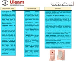 ENFERMEDAD DE CROHN
Es una afección por la cual
resultan inflamadas partes del
tubo digestivo. Casi siempre
compromete el extremo inferior
del intestino delgado y el
comienzo del intestino grueso.
También puede ocurrir en
cualquier parte del tubo
digestivo desde la boca hasta el
extremo del recto (ano).
Características Clínicas en
pacientes
Diarrea, fiebre, fatiga, dolor y
cólicos abdominales, presencia
de sangre en las heces, aftas,
disminución del apetito y
pérdida de peso, dolor o
secreción cerca o alrededor del
ano debido a la inflamación de
un conducto en la piel (fístula).
VALORACIÓN Y DATOS DE
DIAGNÓSTICO OPERACIONAL
Una combinación de pruebas
para confirmar. Análisis de
sangre, análisis para la
detección de anemia o
infecciones, análisis de sangre
oculta en heces. Colonoscopia,
tomografía computarizada (TC)
e imágenes por resonancia
magnética (RM)
Enfermedad intestinal
inflamatoria que provoca
inflamación úlceras en el tubo
una duradera y (llagas) digestivo.
La colitis ulcerosa afecta el
revestimiento más profundo del
intestino grueso (colon) y del
recto.
CARACTERÍSTICAS CLÍNICA
Diarrea, paso de moco y pus,
dolor abdominal en el cuadrante
inferior izquierdo, tenemos
intermitente y hemorragia rectal.
Esta puede ser leve o importante
y resultan palidez de anemia y
fatiga.
TRATAMIENTO
FARMACOLÓGICO Para tratar
la diarrea, loperamida,
suplementos de fibra, -
Paracetamol (Tylenol) para el
dolor leve. Los aminosalicilatos,
corticosteroides, como
prednisona, antibióticos para
tratar los abscesos o fístulas.
mesalamina o sulfasalazina
COMPLICACIONES Sangrado
intenso, un orificio en el colon
(perforación del colon),
deshidratación grave, enfermedad
hepática (poco frecuente),
disminución de la masa ósea
(osteoporosis), inflamación de la
piel, las articulaciones y los ojos.
Procedimiento quirúrgico en la que se realiza una apertura
(estoma) para un órgano hueco. Última parte del intestino
delgado. Se conecta con el ciego.
ILEOSTOMÍA ESTÁNDAR O BROOKE: una incisión en
la pared abdominal, por la cual se expone la parte proximal del
íleon seccionado. ILEOSTOMÍA CONTINENTE O
KOCK: intestino delgado para realizar una bolsa que se
mantiene dentro del abdomen, esta bolsa se conecta con una
válvula creada por el cirujano, la cual impide que las heces
salgan constantemente.
Complicaciones tempranas. Sangrado, necrosis isquémica;
aparece cuando hay una obstrucción del flujo sanguíneo del
intestino desequilibrio de electrolitos, hipovolemia, mal
posición y sepsis.
Complicaciones tardías. Retracción/ hundimiento,
dermatitis, estenosis, desnutrición, poderme gangrenoso; que
es la aparición de ulceras, granuloma, prolapso, y hernia.
Atención preoperatoria. Preparación con restitución de
líquidos sangre antes de la cirugía. El paciente en general se le
da una dieta baja en residuos proporcionada en raciones
pequeñas, dieta blanda Y las demás indicaciones se hacen
como cualquier otra cirugía abdominal.
Atención posoperatoria. Vigilar los valores de laboratorio,
administrar electrolitos que se hace con indicación médica,
generalmente son de 4 a 5 días después para recompensar la
perdida. Se debe medir los signos vitales, es importante
controlar la PA para detectar hipotensión.
COLITIS ULCEROSA ILEOSTOMÍA
 