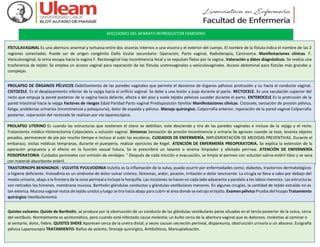 AFECCIONES DEL APARATO REPRODUCTOR FEMENINO
FÍSTULAVAGINAL Es una abertura anormal y tortuosa entre dos vísceras internos o una víscera y el exterior del cuerpo. El nombre de la fístula indica el nombre de las 2
regiones conectadas. Puede ser de origen congénito Daño tisular secundario: Operación, Parto vaginal, Radioterapia, Carcinoma. Manifestaciones clínicas. F.
Vesiculovaginal, la orina escapa hacia la vagina F. Rectovaginal hay incontinencia fecal y se expulsan flatos por la vagina. Valoración y datos diagnósticos. Se realiza una
trasferencia de tejido: Se emplea un acceso vaginal para reparación de las fístulas uretrovaginales y vesiculovaginales. Acceso abdominal para fístulas más grandes y
complejas
PROLAPSO DE ÓRGANOS PÉLVICOS Debilitamiento de las paredes vaginales que permite el descenso de órganos pélvicos protrusión y su hacia el conducto vaginal.
CISTOCELE. Es el desplazamiento inferior de la vejiga hacia el orificio vaginal. Se debe a una lesión y pujo durante el parto. RECTOCELE. Es una saculación superior del
recto que empuja la pared posterior de la vagina hacia delante, afecta a del piso y suele tejidos pélvicos suceder durante el parto. ENTEROCELE Es la protrusión de la
pared intestinal hacia la vejiga Factores de riesgos Edad Paridad Parto vaginal Predisposición familiar Manifestaciones clínicas. Cistocele; sensación de presión pélvica,
fatiga, problemas urinarios (incontinencia y polaquiuria), dolor de espalda y pélvico. Manejo quirúrgico. Colporrafia anterior, reparación de la pared vaginal Colporrafia
posterior, reparación del rectocele Se realizan por vía laparoscópica.
PROLAPSO UTERINO Es cuando las estructuras que sostienen el útero se debilitan, este desciende y tira de las paredes vaginales e incluso de la vejiga y el recto.
Tratamiento médico Histerectomía Colpocleisis u oclusión vaginal. Síntomas Sensación de presión Incontinencia o urinaria Se agravan cuando se tose, levanta objetos
pesados, permanecer de pie por mucho tiempo e incluso al subir las escaleras. CUIDADOS DE ENFERMERÍA. IMPLEMENTACIÓN DE MEDIDAS PREVENTIVAS. Durante el
embarazo, visitas médicas tempranas, durante el puerperio, realizar ejercicios de Kegel. ATENCIÓN DE ENFERMERÍA PREOPERATORIA. Se explica la extensión de la
operación propuesta y el efecto en la función sexual futura, Se le prescribirá un laxante o enema limpiador y afeitado perinea. ATENCIÓN DE ENFERMERÍA
POSOPERATORIA: Cuidados perineales con omisión de vendajes. ° Después de cada micción o evacuación, se limpia el perineo con solución salina estéril tibio y se seca
con material absorbente estéril.
TRASTORNOPS BENINGNOS : VULVITIS YVULVODINIA Vulvitis es la inflamación de la vulva, puede ocurrir por enfermedades como; diabetes, trastornos dermatológicos
o higiene deficiente. Vulvodinia es un síndrome de dolor vulvar crónico. Sintomas, ardor, picazón, irritación o dolor lancinante. La cirugía se lleva a cabo por debajo del
meato urinario, abajo a la frontera de la zona perineal e incluye la horquilla. Las incisiones se hacen en cada lado adyacente y paralelo a los labios menores. Las estructuras
son retirados los hímenes, membrana mucosa, Bartholin glándulas conductos y glándulas vestibulares menores. En algunas cirugías, la cantidad de tejido extraído no es
tan extensa. Mucosa vaginal restos de tejido unidos y luego se tira hacia abajo para cubrir el área donde se extrajo el tejido. Examen pélvico Prueba del hisopo Tratamiento
quirúrgico Vestibulectomía
Quistes vulvares: Quiste de Bartholin, se produce por la obstrucción de un conducto de las glándulas vestibulares pares situadas en el tercio posterior de la vulva, cerca
del vestíbulo. Normalmente es asintomático, pero cuando está infectado causa molestia; un bulto cerca de la abertura vaginal que es doloroso, molestias al caminar o
al sentarte, dolor, fiebre. QUISTES SHEKE Aparecen cerca de la uretra distal; a veces causan secreción perineal, dispareunia, obstrucción urinaria o un absceso. Ecografía
pélvica Laparoscopía TRATAMIENTO: Baños de asiento, Drenaje quirúrgico, Antibióticos, Marsupialización.
 