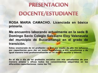 ROSA MARIA CAMACHO. Licenciada en básica
primaria.
Me encuentro laborando actualmente en la sede B
Domingo Savio Colegio Salesiano Eloy Valenzuela
del municipio de Bucaramanga en el grado de
transición.
Estoy enamorada de mi profesión ya que por medio de ella me esfuerzo
por capacitarme para dar un mejor aprendizaje a mis estudiantes y de
igual manera irme profesionalizando en mi ámbito escolar y laboral.
En el día a día de mi profesión socializo con mis estudiantes de una
manera amena y eficaz todos los conocimientos adquiridos en las
diferentes capacitaciones como las TIC