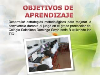 Desarrollar estrategias metodológicas para mejorar la 
convivencia durante el juego en el grado preescolar del 
Colegio Salesiano Domingo Savio sede B utilizando las 
TIC 
 