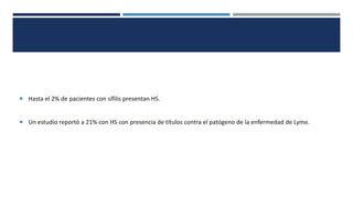  Hasta el 2% de pacientes con sífilis presentan HS.
 Un estudio reportó a 21% con HS con presencia de títulos contra el patógeno de la enfermedad de Lyme.
 