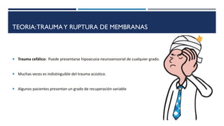 TEORIA:TRAUMAY RUPTURA DE MEMBRANAS
 Trauma cefálico: Puede presentarse hipoacusia neurosensorial de cualquier grado.
 Muchas veces es indistinguible del trauma acústico.
 Algunos pacientes presentan un grado de recuperación variable
 