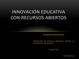 Portafolio de presentación
Movilización de prácticas educativas abiertas en
ambientes de aprendizaje
Hoja de ruta
Joel Tello Díaz
INNOVACIÓN EDUCATIVA
CON RECURSOS ABIERTOS
 