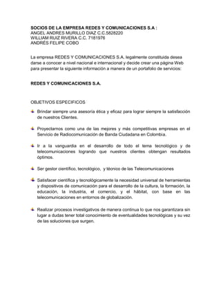 SOCIOS DE LA EMPRESA REDES Y COMUNICACIONES S.A :
ANGEL ANDRES MURILLO DIAZ C.C.5828220
WILLIAM RUIZ RIVERA C.C. 7181976
ANDRÉS FELIPE COBO
La empresa REDES Y COMUNICACIONES S.A. legalmente constituida desea
darse a conocer a nivel nacional e internacional y decide crear una página Web
para presentar la siguiente información a manera de un portafolio de servicios:
REDES Y COMUNICACIONES S.A.
OBJETIVOS ESPECIFICOS
Brindar siempre una asesoría ética y eficaz para lograr siempre la satisfacción
de nuestros Clientes.
Proyectarnos como una de las mejores y más competitivas empresas en el
Servicio de Radiocomunicación de Banda Ciudadana en Colombia.
Ir a la vanguardia en el desarrollo de todo el tema tecnológico y de
telecomunicaciones logrando que nuestros clientes obtengan resultados
óptimos.
Ser gestor científico, tecnológico, y técnico de las Telecomunicaciones
Satisfacer científica y tecnológicamente la necesidad universal de herramientas
y dispositivos de comunicación para el desarrollo de la cultura, la formación, la
educación, la industria, el comercio, y el hábitat, con base en las
telecomunicaciones en entornos de globalización.
Realizar procesos investigativos de manera continua lo que nos garantizara sin
lugar a dudas tener total conocimiento de eventualidades tecnológicas y su vez
de las soluciones que surgen.
 