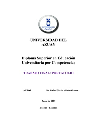 UNIVERSIDAD DEL
         AZUAY


Diploma Superior en Educación
Universitaria por Competencias

TRABAJO FINAL: PORTAFOLIO




AUTOR:         Dr. Rafael María Allaico Guasco



           Enero de 2011


          Cuenca – Ecuador
 
