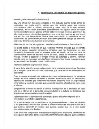 1. Introducción. Desarrollar los siguientes puntos:
-Autobiografía (descripción de sí mismo)
Soy una chica muy tranquila entregada a mis trabajos cuando tengo ganas de
realizarlos, me gusta mucho platicar con mis amigos sobre sus mismos
conocimientos para si mismo interactuar y saber más de lo que estamos
estudiando, me es difícil enfocarme correctamente en algunas cosas de todos
modos considero que es posible enfocar esta desventaja en cosas positivas y de
alto impacto como mi estudios superiores., me encanta mi carrera ya que bueno
hoy en día una herramienta básica para comprender la naturaleza de las
sociedades, así como la comunicación diaria entre personas o grupo de personas,
sea en su dimensión institucional o comunitaria.
-Razones por las que escogiste ser Licenciado en Ciencias de la Comunicación.
Me gusto desde el momento en que recibí los informes era algo que funcionaba
para mi desde cualquier perspectiva considere que me funcionaria, es algo
demasiado interesante para mi conocer sobre el estudio de los procesos de
comunicación, desde la escritura hasta el habla, desde la vestimenta hasta la
música, ayudan a sostener o romper formas de autoridad y control. También
estudia como los mensajes son diseñados para comunicar o para reasegurar, para
apoyar relaciones de poder o para cuestionarlas.
-Reflexión sobre la asignación de tareas.
A partir de la reflexión acerca del propósito de la unidad de aprendizaje Semiótica
de la Imagen, para descubrir las constantes que caracterizan el desempeño del
estudiante.
Pues en cuanto a mi particular visión de las cosas un buen esquema de trabajo se
manejo en esta materia haciendo al alumno autodidacta pero sin descuidarlo
además me encanto que combinara de manera excelente tanto las capacidades
en la lectura y escritura con algo que nos gusta bastante a los jóvenes como lo es
el internet.
Simplemente el hecho de llevar a cabo la investigación de la semiótica en cada
uno en el internet en el periódico es una invitación a la cultura de la lectura que
actualmente es necesaria en nuestras vidas.
-Identificación de la competencia a alcanzar, que se encuentra implícito en el
propósito de la unidad de aprendizaje.
En el simple hecho que un periódico un pagina web no lo ves como a simple vista
si no que entras a mucho mas colores el orden en el que se encuentran que es lo
que quieren transmitir el impacto que quieren causar, que es lo que puede
proyectar en cada uno de ellos.
Pues todos mis compañeros avanzamos en algún punto importante identificarlo en
todos puede ser valido pero sería difícil determinar quien adquiere que habilidades
 