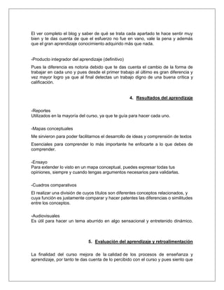 El ver completo el blog y saber de qué se trata cada apartado te hace sentir muy
bien y te das cuenta de que el esfuerzo no fue en vano, vale la pena y además
que el gran aprendizaje conocimiento adquirido más que nada.
-Producto integrador del aprendizaje (definitivo)
Pues la diferencia es notoria debido que te das cuenta el cambio de la forma de
trabajar en cada uno y pues desde el primer trabajo al último es gran diferencia y
vez mayor logro ya que al final detectas un trabajo digno de una buena crítica y
calificación.
4. Resultados del aprendizaje
-Reportes
Utilizados en la mayoría del curso, ya que te guía para hacer cada uno.
-Mapas conceptuales
Me sirvieron para poder facilitarnos el desarrollo de ideas y comprensión de textos
Esenciales para comprender lo más importante he enfocarte a lo que debes de
comprender.
-Ensayo
Para extender lo visto en un mapa conceptual, puedes expresar todas tus
opiniones, siempre y cuando tengas argumentos necesarios para validarlas.
-Cuadros comparativos
El realizar una división de cuyos títulos son diferentes conceptos relacionados, y
cuya función es justamente comparar y hacer patentes las diferencias o similitudes
entre los conceptos.
-Audiovisuales
Es útil para hacer un tema aburrido en algo sensacional y entretenido dinámico.
5. Evaluación del aprendizaje y retroalimentación
La finalidad del curso mejora de la calidad de los procesos de enseñanza y
aprendizaje, por tanto te das cuenta de lo percibido con el curso y pues siento que
 