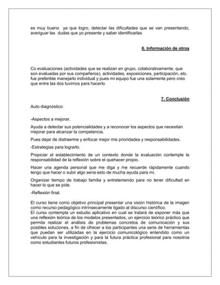 es muy bueno ya que logro, detectar las dificultades que se van presentando,
averiguar las dudas que yo presente y saber identificarlas
6. Información de otros
Co evaluaciones (actividades que se realizan en grupo, colaborativamente, que
son evaluadas por sus compañeros), actividades, exposiciones, participación, etc.
fue preferible manejarlo individual y pues mi equipo fue una solamente pero creo
que entre las dos tuvimos para hacerlo
7. Conclusión
Auto diagnóstico:
-Aspectos a mejorar.
Ayuda a detectar sus potencialidades y a reconocer los aspectos que necesitan
mejorar para alcanzar la competencia.
Pues dejar de distraerme y enfocar mejor mis prioridades y responsabilidades.
-Estrategias para lograrlo.
Propiciar el establecimiento de un contexto donde la evaluación contemple la
responsabilidad de la reflexión sobre el quehacer propio.
Hacer una agenda personal que me diga y me recuerde rápidamente cuando
tengo que hacer o subir algo seria esto de mucha ayuda para mí.
Organizar tiempo de trabajo familia y entreteniendo para no tener dificultad en
hacer lo que se pide.
-Reflexión final.
El curso tiene como objetivo principal presentar una visión histórica de la imagen
como recurso pedagógico intrínsecamente ligado al discurso científico.
El curso contempla un estudio aplicativo en cual se tratará de exponer más que
una reflexión teórica de los modelos presentados, un ejercicio teórico práctico que
permita realizar el análisis de problemas concretos de comunicación y sus
posibles soluciones, a fin de ofrecer a los participantes una serie de herramientas
que puedan ser utilizadas en la ejercicio comunicológico entendido como un
vehículo para la investigación y para la futura práctica profesional para nosotros
como estudiantes futuros profesionistas.
 