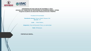 UNIVERSIDAD DE SAN CARLOS DE GUATEMALA -USAC-
ESCUELA DE FORMACIÓN DE PROFESORES DE ENSEÑANZA MEDIA -EFPEM-
Programa Académico de Desarrollo Profesional Docente -PADEP/D-
Facultad de Humanidades
Estudiante docente: Romeo Ubaldo Vásquez Vaíl.
Sección: “D”
Lcda. : Karla Galiano.
Asignatura: Área de Educación Física y su aprendizaje
Sede: Olintepeque.
PORTAFOLIO DIGITAL .
 