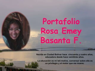 Portafolio
Rosa Emey
Basanta F.
Nacida en Ciudad Bolívar hace cincuenta y cuatro años,
educadora desde hace veintitrés años.
La educación es mi leit motive, conversar sobre ella es
un privilegio y el motor que me mueve.
 
