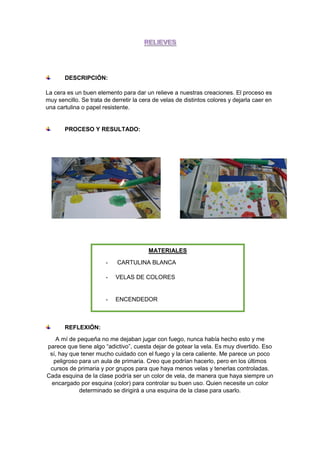 DESCRIPCIÓN:
La cera es un buen elemento para dar un relieve a nuestras creaciones. El proceso es
muy sencillo. Se trata de derretir la cera de velas de distintos colores y dejarla caer en
una cartulina o papel resistente.
PROCESO Y RESULTADO:
REFLEXIÓN:
A mí de pequeña no me dejaban jugar con fuego, nunca había hecho esto y me
parece que tiene algo “adictivo”, cuesta dejar de gotear la vela. Es muy divertido. Eso
sí, hay que tener mucho cuidado con el fuego y la cera caliente. Me parece un poco
peligroso para un aula de primaria. Creo que podrían hacerlo, pero en los últimos
cursos de primaria y por grupos para que haya menos velas y tenerlas controladas.
Cada esquina de la clase podría ser un color de vela, de manera que haya siempre un
encargado por esquina (color) para controlar su buen uso. Quien necesite un color
determinado se dirigirá a una esquina de la clase para usarlo.
MATERIALES
- CARTULINA BLANCA
- VELAS DE COLORES
- ENCENDEDOR
 