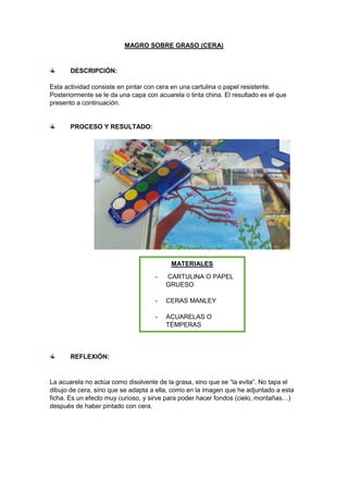 MAGRO SOBRE GRASO (CERA)
DESCRIPCIÓN:
Esta actividad consiste en pintar con cera en una cartulina o papel resistente.
Posteriormente se le da una capa con acuarela o tinta china. El resultado es el que
presento a continuación.
PROCESO Y RESULTADO:
REFLEXIÓN:
La acuarela no actúa como disolvente de la grasa, sino que se “la evita”. No tapa el
dibujo de cera, sino que se adapta a ella, como en la imagen que he adjuntado a esta
ficha. Es un efecto muy curioso, y sirve para poder hacer fondos (cielo, montañas…)
después de haber pintado con cera.
MATERIALES
- CARTULINA O PAPEL
GRUESO
- CERAS MANLEY
- ACUARELAS O
TÉMPERAS
- PINCEL
 