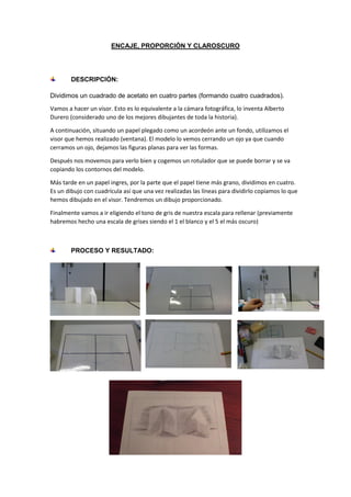 ENCAJE, PROPORCIÓN Y CLAROSCURO
DESCRIPCIÓN:
Dividimos un cuadrado de acetato en cuatro partes (formando cuatro cuadrados).
Vamos a hacer un visor. Esto es lo equivalente a la cámara fotográfica, lo inventa Alberto
Durero (considerado uno de los mejores dibujantes de toda la historia).
A continuación, situando un papel plegado como un acordeón ante un fondo, utilizamos el
visor que hemos realizado (ventana). El modelo lo vemos cerrando un ojo ya que cuando
cerramos un ojo, dejamos las figuras planas para ver las formas.
Después nos movemos para verlo bien y cogemos un rotulador que se puede borrar y se va
copiando los contornos del modelo.
Más tarde en un papel ingres, por la parte que el papel tiene más grano, dividimos en cuatro.
Es un dibujo con cuadrícula así que una vez realizadas las líneas para dividirlo copiamos lo que
hemos dibujado en el visor. Tendremos un dibujo proporcionado.
Finalmente vamos a ir eligiendo el tono de gris de nuestra escala para rellenar (previamente
habremos hecho una escala de grises siendo el 1 el blanco y el 5 el más oscuro)
PROCESO Y RESULTADO:
 