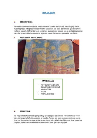 TIZA EN SECO
DESCRIPCIÓN:
Para este taller teníamos que seleccionar un cuadro de Vincent Van Gogh y hacer
nuestra propia interpretación del mismo utilizando las tizas de colores que teníamos
(colores pastel). Al final del todo teníamos que dar dos toques con la creta (tiza negra)
para dar profundidad u oscurecer algunas zonas de sombra y resaltar los claros.
PROCESO Y RESULTADO:
REFLEXIÓN:
Me ha gustado hacer esto porque hay que adaptar los colores y mezclarlos a veces
para conseguir el efecto parecido al cuadro. Tengo tan solo un inconveniente con la
tiza, me da mucha dentera pintar en seco con ella. Añadir también que si se pulveriza
un poco de laca encima la tiza no se moverá y se fijará en el papel.
MATERIALES
- FOTOGRAFÍA DE UN
CUADRO DE VINCENT
VAN GOGH
- TIZAS
- PAPEL INGRES
 
