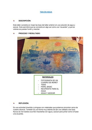 TIZA EN AGUA
DESCRIPCIÓN:
Este taller consistía en mojar las tizas del taller anterior en una solución de agua y
azúcar. Esto permitirá que se convierta en algo así como una “acuarela” y que los
colores se puedan fundir y mezclar.
PROCESO Y RESULTADO:
REFLEXIÓN:
Es una actividad divertida y pringosa con materiales que podemos encontrar cerca de
nuestro alcance. También es una forma muy distinta de dar una utilidad a las tizas.
Nunca se me hubiera ocurrido mezclarlas con agua y azúcar para pintar como si fuese
una acuarela.
MATERIALES
- FOTOGRAFÍA DE UN
CUADRO DE MONET
- TIZAS
- PAPEL BASIC
- RECIPIENTE PARA EL
AGUA
- AGUA Y AZÚCAR
 