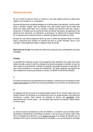 Realización del cuento:
Se me ocurrió la idea de hacer un cuento en una caja mágica porque la utilicé para
regalar a una amiga en un cumpleaños.
Muchas familias de la actualidad delegan en un tercer plano a los abuelos, muchos están
solos y resultan “cargas” para las familias. Con este cuento quiero dar el poder que
tienen los nietos para hacer de su abuelo o abuela una persona más feliz, capaz y
productiva. A medida que se avanza en años se pierden las ganas, la esperanza y las
ganas de vivir aventuras. La motivación, el arranque y la valentía de la abuela Teresa
es un ejemplo para muchos ancianos y también de alguna forma para los niños.
Aunque es una historia bastante idílica (ya que no todas las abuelas tienen la misma
salud y economía que Teresa), he querido que sea un cuento divertido, tierno y con
mensaje. Todos podemos inspirar a alguien hacia el cambio.
Estructura de la caja: he cortado los lados de la caja para que al destaparla se pueda
desplegar.
Portada:
La portada es la tapa de la caja. He ido pegando lana alrededor de la tapa para crear
textura de pelo y para el moño he utilizado una bola de poliespán y también un lazo de
color verde (mi color favorito). También he añadido unas gafas (hechas con alambre) en
una funda (reciclando un envase de rotuladores). He hecho además una especie de
libro-recetario de cocina que da título al cuento: LA RECETA DE MI FELICIDAD.
1:
El cuento comienza con la presentación de la abuela. La técnica que he utilizado ha sido
magro sobre graso (he pintado con pinturas plastidecor y por encima con acuarela azul).
2:
La segunda escena es la de una espiral positiva dentro de un mundo negro (así es la
abuela Teresa), sin embargo es una espiral de la que no puede escapar, una espiral de
monotonía y apatía. Para hacerlo he realizado la técnica del esgrafiado. Color
apareciendo de un fondo negro….sin embargo sigue siendo una espiral y sigue siendo
un fondo negro.
3:
La tercera escena representa el punto de inflexión. La decisión que se decide tomar:
lamentarse, entretenerse o enfrentarse a miedos. Y eso es lo que se decide, viajar. Para
ello he empleado dos técnicas. La de relieve con cera en la solapa de delante (me ha
resultado difícil que la cera permaneciese en el papel) y una vez levantamos la solapa
 