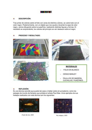 ESGRAFIADO
DESCRIPCIÓN:
Tras pintar de colores sobre el folio con ceras de distintos colores, se cubre todo con el
color negro. Posteriormente, con un objeto que nos ayude a levantar la capa de color
negro, vamos dibujando sobre la superficie, realizando distintas figuras y formas. El
resultado es sorprendente, los colores del principio se ven destacar sobre el negro.
PROCESO Y RESULTADO:
REFLEXIÓN:
Es una técnica sencilla que puede dar paso a hablar sobre el surrealismo, como los
paisajes de mundo de fantasía que pintaba el artista Paul Klee. Unos ejemplos de sus
trabajos realizados con esta técnica son los siguientes:
MATERIALES
- FOLIO EN BLANCO
- CERAS MANLEY
- PALILLOS DE MADERA,
CUCHILLAS, PUNZONES…
El pez de oro, 1925 Pez mágico, 1925
 