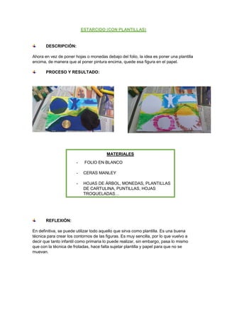 DESCRIPCIÓN:
Ahora en vez de poner hojas o monedas debajo del folio, la idea es poner una plantilla
encima, de manera que al poner pintura encima, quede esa figura en el papel.
PROCESO Y RESULTADO:
REFLEXIÓN:
En definitiva, se puede utilizar todo aquello que sirva como plantilla. Es una buena
técnica para crear los contornos de las figuras. Es muy sencilla, por lo que vuelvo a
decir que tanto infantil como primaria lo puede realizar, sin embargo, pasa lo mismo
que con la técnica de frotadas, hace falta sujetar plantilla y papel para que no se
muevan.
MATERIALES
- FOLIO EN BLANCO
- CERAS MANLEY
- HOJAS DE ÁRBOL, MONEDAS, PLANTILLAS
DE CARTULINA, PUNTILLAS, HOJAS
TROQUELADAS…
 