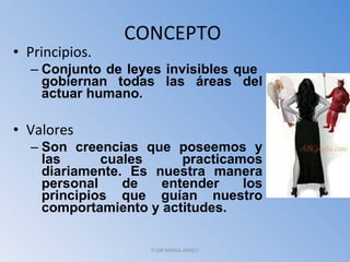 CONCEPTO  Principios.  Conjunto de leyes invisibles que  gobiernan todas las áreas del actuar humano. Valores Son creencias que poseemos y las cuales practicamos diariamente. Es nuestra manera personal de entender los principios que guían nuestro comportamiento y actitudes. FLOR MARIA ABREU 