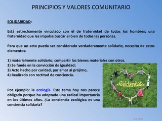 PRINCIPIOS Y VALORES COMUNITARIO SOLIDARIDAD :  Está estrechamente vinculado con el de fraternidad de todos los hombres; una fraternidad que les impulsa buscar el bien de todas las personas. Para que un acto pueda ser considerado verdaderamente solidario, necesita de estos elementos:  1) materialmente solidario; compartir los bienes materiales con otros. 2) Se funde en la convicción de igualdad;  3) Acto hecho por caridad, por amor al prójimo, 4) Realizado con rectitud de conciencia. Por ejemplo: la  ecología . Este tema hoy nos parece obligado porque ha adoptado una radical importancia en los últimos años. ¿La conciencia ecológica es una conciencia solidaria?  ELY RICO 