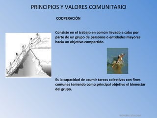 PRINCIPIOS Y VALORES COMUNITARIO   COOPERACIÓN Consiste en el trabajo en común llevado a cabo por parte de un grupo de personas o entidades mayores hacia un objetivo compartido. Es la capacidad de asumir tareas colectivas con fines comunes teniendo como principal objetivo el bienestar del grupo. NOHEMI ESCALONA 