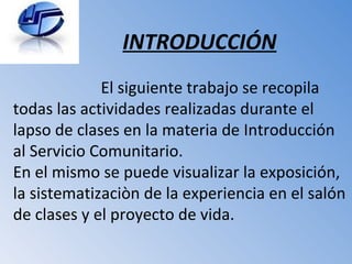 INTRODUCCIÓN El siguiente trabajo se recopila todas las actividades realizadas durante el lapso de clases en la materia de Introducción al Servicio Comunitario. En el mismo se puede visualizar la exposición, la sistematizaciòn de la experiencia en el salón de clases y el proyecto de vida. 