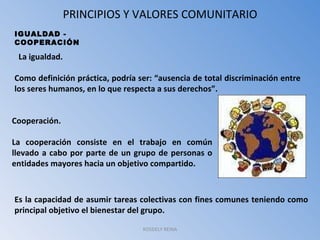 PRINCIPIOS Y VALORES COMUNITARIO ROSDELY REINA IGUALDAD - COOPERACIÓN    La igualdad. Como definición práctica, podría ser: “ausencia de total discriminación entre los seres humanos, en lo que respecta a sus derechos”. Cooperación. La cooperación consiste en el trabajo en común llevado a cabo por parte de un grupo de personas o entidades mayores hacia un objetivo compartido. Es la capacidad de asumir tareas colectivas con fines comunes teniendo como principal objetivo el bienestar del grupo. 