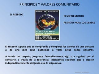 PRINCIPIOS Y VALORES COMUNITARIO El respeto supone que se comprenda y comparta los valores de una persona o de una idea cuya autoridad o valor actúa sobre nosotros. A través del respeto, juzgamos favorablemente algo o a alguien; por el contrario, a través de la tolerancia, intentamos soportar algo o alguien independientemente del juicio que le asignamos. EL RESPETO RESPETO MUTUO RESPETO PARA LOS DEMAS RAHINIER ALVARADO 