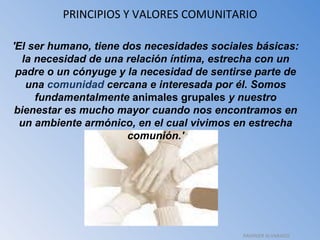 PRINCIPIOS Y VALORES COMUNITARIO 'El ser humano, tiene dos necesidades sociales básicas: la necesidad de una relación íntima, estrecha con un padre o un cónyuge y la necesidad de sentirse parte de una  comunidad  cercana e interesada por él. Somos fundamentalmente  animales grupales  y nuestro bienestar es mucho mayor cuando nos encontramos en un ambiente armónico, en el cual vivimos en estrecha comunión.' RAHINIER ALVARADO 