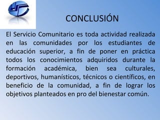 CONCLUSIÓN El Servicio Comunitario es toda actividad realizada en las comunidades por los estudiantes de educación superior, a fin de poner en práctica todos los conocimientos adquiridos durante la formación académica, bien sea culturales, deportivos, humanísticos, técnicos o científicos, en beneficio de la comunidad, a fin de lograr los objetivos planteados en pro del bienestar común. 