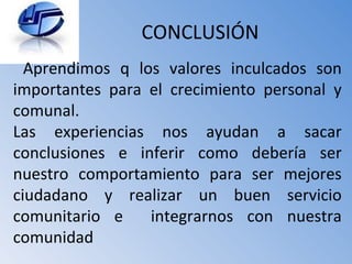CONCLUSIÓN Aprendimos q los valores inculcados son importantes para el crecimiento personal y comunal. Las experiencias nos ayudan a sacar conclusiones e inferir como debería ser nuestro comportamiento para ser mejores ciudadano y realizar un buen servicio comunitario e  integrarnos con nuestra comunidad 