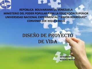 REPÚBLICA  BOLIVARIANA DE VENEZUELA MINISTERIO DEL PODER POPULAR PARA LA EDUCACIÓN SUPERIOR UNIVERSIDAD NACIONAL EXPERIMENTAL “ SIMÓN RODRÍGUEZ” CONVENIO ZOE XIQUES SILVA DISEÑO DE PROYECTO DE VIDA INTEGRANTE:  ROSDELI REYNA 