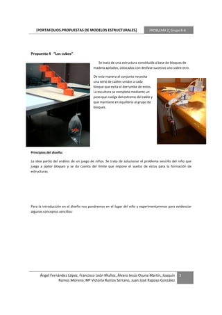 [PORTAFOLIOS.PROPUESTAS DE MODELOS ESTRUCTURALES]                          PROBLEMA 2_Grupo R-8




Propuesta 4 “Los cubos”

                                           Se trata de una estructura constituida a base de bloques de
                                         madera apilados, colocados con desfase sucesivo uno sobre otro.

                                         De esta manera el conjunto necesita
                                         una serie de cables unidos a cada
                                         bloque que evita el derrumbe de estos.
                                         La escultura se completa mediante un
                                         peso que cuelga del extremo del cable y
                                         que mantiene en equilibrio al grupo de
                                         bloques.




Principios del diseño:

La idea partió del análisis de un juego de niños. Se trata de solucionar el problema sencillo del niño que
juega a apilar bloques y se da cuenta del límite que impone el vuelco de estos para la formación de
estructuras.




Para la introducción en el diseño nos pondremos en el lugar del niño y experimentaremos para evidenciar
algunos conceptos sencillos:




      Ángel Fernández López, Francisco León Muñoz, Álvaro Jesús Osuna Martín, Joaquín            3
                 Ramos Moreno, Mª Victoria Ramos Serrano, Juan José Raposo González
 