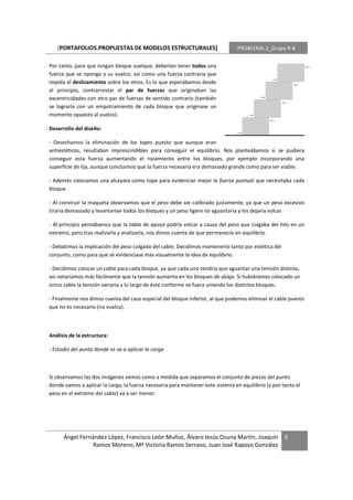 [PORTAFOLIOS.PROPUESTAS DE MODELOS ESTRUCTURALES]                             PROBLEMA 2_Grupo R-8


Por tanto, para que ningún bloque vuelque, deberían tener todos una
fuerza que se oponga a su vuelco, así como una fuerza contraria que
impida el deslizamiento sobre los otros. Es lo que esperábamos desde
el principio, contrarrestar el par de fuerzas que originaban las
excentricidades con otro par de fuerzas de sentido contrario (también
se lograría con un empotramiento de cada bloque que originase un
momento opuesto al vuelco).

Desarrollo del diseño:

- Desechamos la eliminación de los topes puesto que aunque eran
antiestéticos, resultaban imprescindibles para conseguir el equilibrio. Nos planteábamos si se pudiera
conseguir esta fuerza aumentando el rozamiento entre los bloques, por ejemplo incorporando una
superficie de lija, aunque concluimos que la fuerza necesaria era demasiado grande como para ser viable.

- Además colocamos una alcayata como tope para evidenciar mejor la fuerza puntual que necesitaba cada
bloque.

- Al construir la maqueta observamos que el peso debe ser calibrado justamente, ya que un peso excesivo
tiraría demasiado y levantarían todos los bloques y un peso ligero no aguantaría y los dejaría volcar.

- Al principio pensábamos que la tabla de apoyo podría volcar a causa del peso que colgaba del hilo en un
extremo, pero tras realizarla y analizarla, nos dimos cuenta de que permanecía en equilibrio.

- Debatimos la implicación del peso colgado del cable. Decidimos mantenerlo tanto por estética del
conjunto, como para que se evidenciase más visualmente la idea de equilibrio.

- Decidimos colocar un cable para cada bloque, ya que cada uno tendría que aguantar una tensión distinta,
así notaríamos más fácilmente que la tensión aumenta en los bloques de abajo. Si hubiéramos colocado un
único cable la tensión variaría a lo largo de éste conforme se fuera uniendo los distintos bloques.

- Finalmente nos dimos cuenta del caso especial del bloque inferior, al que podemos eliminar el cable puesto
que no es necesario (no vuelca).



Análisis de la estructura:

- Estudio del punto donde se va a aplicar la carga



Si observamos las dos imágenes vemos como a medida que separamos el conjunto de piezas del punto
donde vamos a aplicar la carga, la fuerza necesaria para mantener este sistema en equilibrio (y por tanto el
peso en el extremo del cable) va a ser menor.




      Ángel Fernández López, Francisco León Muñoz, Álvaro Jesús Osuna Martín, Joaquín                6
                 Ramos Moreno, Mª Victoria Ramos Serrano, Juan José Raposo González
 