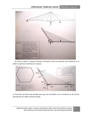 [PORTAFOLIOS. TEORÍA DEL VUELCO] PROBLEMA 2_Grupo R-8




   Al inclinar el pilón, el puente comienza a funcionar como una ménsula: ante esfuerzos en el
tablero se generan momentos en el apoyo.




La inclinación del pilón está ajustada para que sea coincidente con la resultante de las fuerzas
ejercidas por los cables y del peso propio.




     Ángel Fernández López, Francisco León Muñoz, Álvaro Jesús Osuna Martín, Joaquín    6
               Ramos Moreno, Mª Victoria Ramos Serrano, Juan José Raposo González.
 