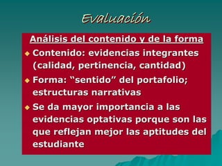 EvaluaciónEvaluaciEvaluacióónn
AnAnáálisis del contenido y de la formalisis del contenido y de la forma
Contenido: evidencias integrantesContenido: evidencias integrantes
(calidad, pertinencia, cantidad)(calidad, pertinencia, cantidad)
Forma:Forma: ““sentidosentido”” del portafolio;del portafolio;
estructuras narrativasestructuras narrativas
Se da mayor importancia a lasSe da mayor importancia a las
evidenciaevidenciass optativas porque son lasoptativas porque son las
que reflejan mejor las aptitudes delque reflejan mejor las aptitudes del
estudianteestudiante
 