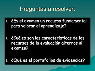 Preguntas a resolver:Preguntas a resolver:
1.1. ¿¿Es el examen un recurso fundamentalEs el examen un recurso fundamental
para valorar el aprendizaje?para valorar el aprendizaje?
2.2. ¿¿CuCuááles son las caracterles son las caracteríísticas de lossticas de los
recursos de la evaluacirecursos de la evaluacióón alternos aln alternos al
examen?examen?
3.3. ¿¿QuQuéé es el portafolios de evidencias?es el portafolios de evidencias?
 