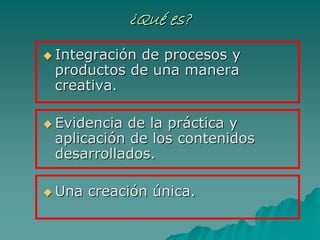 ¿¿QuQuéé es?es?
IntegraciIntegracióón de procesos yn de procesos y
productos de una maneraproductos de una manera
creativacreativa..
EvidenciaEvidencia dede la prla prááctica yctica y
aplicaciaplicacióón de los contenidosn de los contenidos
desarrolladosdesarrollados..
Una creaciUna creacióónn úúnicanica..
 