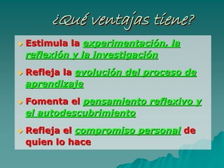 ¿Qué ventajas tiene?¿¿QuQuéé ventajas tiene?ventajas tiene?
Estimula laEstimula la experimentaciexperimentacióón, lan, la
reflexireflexióón y la investigacin y la investigacióónn
Refleja laRefleja la evolucievolucióón del proceso den del proceso de
aprendizajeaprendizaje
Fomenta elFomenta el pensamiento reflexivo ypensamiento reflexivo y
elel autodescubrimientoautodescubrimiento
Refleja elRefleja el compromiso personalcompromiso personal dede
quien lo hacequien lo hace
 