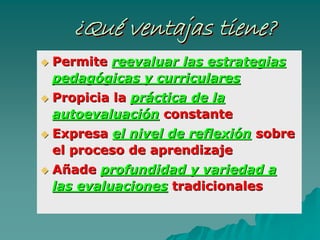 ¿Qué ventajas tiene?¿¿QuQuéé ventajas tiene?ventajas tiene?
PermitePermite reevaluar las estrategiasreevaluar las estrategias
pedagpedagóógicas y curricularesgicas y curriculares
Propicia laPropicia la prprááctica de lactica de la
autoevaluaciautoevaluacióónn constanteconstante
ExpresaExpresa el nivel de reflexiel nivel de reflexióónn sobresobre
el proceso de aprendizajeel proceso de aprendizaje
AAññadeade profundidad y variedad aprofundidad y variedad a
las evaluacioneslas evaluaciones tradicionalestradicionales
 