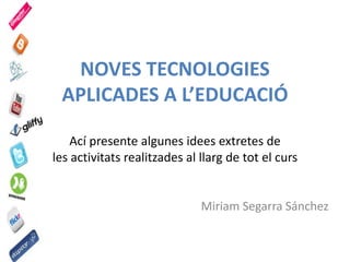 NOVES TECNOLOGIES
APLICADES A L’EDUCACIÓ
Ací presente algunes idees extretes de
les activitats realitzades al llarg de tot el curs
Miriam Segarra Sánchez
 